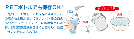 PETボトルでも保存OK! 市販のPETボトルでも保存できます。この場合も水道水でよく洗い、ボトルの口の部分とキャップ (フタ)を熱湯消毒します。容器に直接熱湯を注ぐと変形し、危険ですのでおやめください。