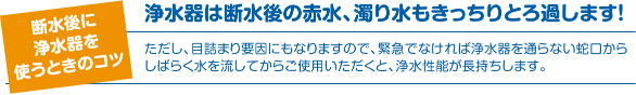断水後に浄水器を使うときのコツ 浄水器は断水後の赤水、濁り水もきっちりとろ過します！ ただし、目詰まり要因にもなりますので、緊急でなければ浄水器を通らない蛇口からしばらく水を流してからご使用いただくと、浄水性能が長持ちします。